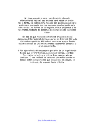 No tiene que decir nada, simplemente vibrando
mentalmente hacia ti, eso alcanza para hacer un efecto.
Por lo tanto, no hables de tu negocio con personas que no te
entienden, que no te apoyan, que no están haciendo nada
con su vida. No hables de tu negocio, de tus proyectos y de
tus metas. Rodéate de personas que están donde tú deseas
estar.
Por eso es que hice una comunidad privada con esta
Asociación Internacional de Empresarios en Internet. Allí todo
el mundo es positivo. Allí todo el mundo se apoya. Todos
estamos detrás de una misma meta: superarnos personal y
profesionalmente.
Y nos apoyamos y el lenguaje es positivo. Es un lugar donde
tienes que invertir tiempo, no sobra el tiempo, ¿verdad?
Pero es importante que entres, leas, recojas vibras
positivas. O sea rodéate de personas que están donde tú
deseas estar o de personas que te quieren, te apoyan, te
motivan y te inspiran hacia el éxito.

http://ofertaunicaa.com/

 