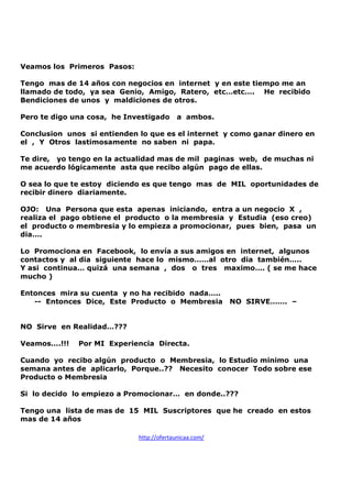 Veamos los Primeros Pasos:
Tengo mas de 14 años con negocios en internet y en este tiempo me an
llamado de todo, ya sea Genio, Amigo, Ratero, etc…etc…. He recibido
Bendiciones de unos y maldiciones de otros.
Pero te digo una cosa, he Investigado

a ambos.

Conclusion unos si entienden lo que es el internet y como ganar dinero en
el , Y Otros lastimosamente no saben ni papa.
Te dire, yo tengo en la actualidad mas de mil paginas web, de muchas ni
me acuerdo lógicamente asta que recibo algún pago de ellas.
O sea lo que te estoy diciendo es que tengo mas de MIL oportunidades de
recibir dinero diariamente.
OJO: Una Persona que esta apenas iniciando, entra a un negocio X ,
realiza el pago obtiene el producto o la membresia y Estudia (eso creo)
el producto o membresia y lo empieza a promocionar, pues bien, pasa un
dia….
Lo Promociona en Facebook, lo envía a sus amigos en internet, algunos
contactos y al dia siguiente hace lo mismo……al otro dia también…..
Y asi continua… quizá una semana , dos o tres maximo…. ( se me hace
mucho )
Entonces mira su cuenta y no ha recibido nada…..
-- Entonces Dice, Este Producto o Membresia

NO SIRVE……. –

NO Sirve en Realidad…???
Veamos….!!!

Por MI Experiencia Directa.

Cuando yo recibo algún producto o Membresia, lo Estudio minimo una
semana antes de aplicarlo, Porque..?? Necesito conocer Todo sobre ese
Producto o Membresia
Si lo decido lo empiezo a Promocionar… en donde..???
Tengo una lista de mas de 15 MIL Suscriptores que he creado en estos
mas de 14 años
http://ofertaunicaa.com/

 