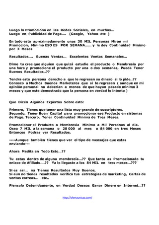 Luego lo Promociono en las Redes Sociales, en muchas…
Luego en Publicidad de Paga…. (Google, Yahoo etc )
En todo esto aproximadamente unas 30 MIL Personas Miran mi
Promocion, Minimo ESO ES POR SEMANA…… y le doy Continuidad Minimo
por 3 Meses
Resultados….

Buenas Ventas…

Excelentes Ventas Semanales…

Dime tu cree que alguien que quizá estudie el producto o Membresia por
una hora y promocione el producto por una o dos semanas, Pueda Tener
Buenos Resultados..??
Tendra esta persona derecho a que le regresen su dinero si lo pide..??
Conosco a Muchos Buenos Marketeros que si lo regresan ( aunque en mi
opinión personal no deberían a menos de que hayan pasado minimo 3
meses y que este demostrado que la persona en verdad lo intento )

Que Dicen Algunos Expertos Sobre esto:
Primero, Tienes que tener una lista muy grande de suscriptores.
Segundo, Tener Buen Capital para promocionar ese Producto en sistemas
de Pago. Tercero, Tener Continuidad Minima de Tres Meses.
Promocionar el Producto o Membresia Minimo a Mil Personas al dia.
Osea 7 MIL a la semana o 28 000 al mes o 84 000 en tres Meses
Entonces Podras ver Resultados.
----Aunque también tienes que ver el tipo de mensajes que estas
enviando--Ahora Medita en Todo Esto…??
Tu estas dentro de alguna membrecía…?? Que tanto as Promocionado tu
enlace de Afiliado….?? Ya le llegaste a los 84 MIL en tres meses…???
Si es asi… ya Tienes Resultados Muy Buenos,
Si aun no tienes resultados verifica tus estrategias de marketing, Cartas de
ventas correos… etc..
Piensalo Detenidamente, en Verdad Deseas Ganar Dinero en Internet…??

http://ofertaunicaa.com/

 