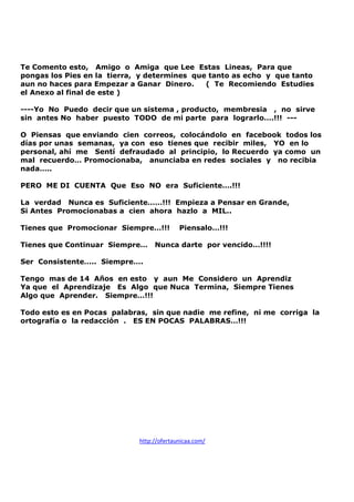 Te Comento esto, Amigo o Amiga que Lee Estas Lineas, Para que
pongas los Pies en la tierra, y determines que tanto as echo y que tanto
aun no haces para Empezar a Ganar Dinero.
( Te Recomiendo Estudies
el Anexo al final de este )
----Yo No Puedo decir que un sistema , producto, membresia , no sirve
sin antes No haber puesto TODO de mi parte para lograrlo….!!! --O Piensas que enviando cien correos, colocándolo en facebook todos los
días por unas semanas, ya con eso tienes que recibir miles, YO en lo
personal, ahí me Sentí defraudado al principio, lo Recuerdo ya como un
mal recuerdo… Promocionaba, anunciaba en redes sociales y no recibia
nada…..
PERO ME DI CUENTA Que Eso NO era Suficiente….!!!
La verdad Nunca es Suficiente……!!! Empieza a Pensar en Grande,
Si Antes Promocionabas a cien ahora hazlo a MIL..
Tienes que Promocionar Siempre…!!!
Tienes que Continuar Siempre…

Piensalo…!!!

Nunca darte por vencido…!!!!

Ser Consistente….. Siempre….
Tengo mas de 14 Años en esto y aun Me Considero un Aprendiz
Ya que el Aprendizaje Es Algo que Nuca Termina, Siempre Tienes
Algo que Aprender. Siempre…!!!
Todo esto es en Pocas palabras, sin que nadie me refine, ni me corriga la
ortografía o la redacción . ES EN POCAS PALABRAS…!!!

http://ofertaunicaa.com/

 