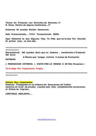 Tienes Un Producto con Derechos de Reventa..??
O Estas Dentro de alguna membresia…??
Entonces SI puedes Recibir Ganancias.
Solo Promocionalo… PERO

Promocionalo

BIEN.

Aquí Adelante te doy Algunos Tips, Te Pido que no te des Por Vencido
Al primer mes, ve mas alla.

*************************************************************
**********
Recordatorio: NO puedes decir que un sistema , membresia o Producto
NO Sirve
A Menos que tengas minimo 3 meses de Promocion
EXTREMA
( PROMOCION EXTREMA = VISTO POR LO MENOS X 85 MIL Personas )
Te lo Digo Por Experiencia Propia.
*************************************************************
*********

Noticia Muy Importante:
Estamos Trabajando en un sistema de Generacion de Trafico
estamos en nivel de prueba, cuando este listo completamete enviaremos
el Enlace de Ingreso.
CONTINUA ADELANTE….

http://ofertaunicaa.com/

 