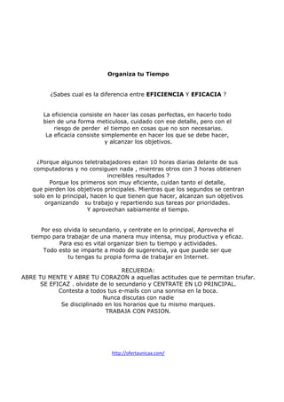Organiza tu Tiempo

¿Sabes cual es la diferencia entre EFICIENCIA Y EFICACIA ?

La eficiencia consiste en hacer las cosas perfectas, en hacerlo todo
bien de una forma meticulosa, cuidado con ese detalle, pero con el
riesgo de perder el tiempo en cosas que no son necesarias.
La eficacia consiste simplemente en hacer los que se debe hacer,
y alcanzar los objetivos.

¿Porque algunos teletrabajadores estan 10 horas diarias delante de sus
computadoras y no consiguen nada , mientras otros con 3 horas obtienen
increibles resultados ?
Porque los primeros son muy eficiente, cuidan tanto el detalle,
que pierden los objetivos principales. Mientras que los segundos se centran
solo en lo principal, hacen lo que tienen que hacer, alcanzan sun objetivos
organizando su trabajo y repartiendo sus tareas por prioridades.
Y aprovechan sabiamente el tiempo.

Por eso olvida lo secundario, y centrate en lo principal, Aprovecha el
tiempo para trabajar de una manera muy intensa, muy productiva y eficaz.
Para eso es vital organizar bien tu tiempo y actividades.
Todo esto se imparte a modo de sugerencia, ya que puede ser que
tu tengas tu propia forma de trabajar en Internet.
RECUERDA:
ABRE TU MENTE Y ABRE TU CORAZON a aquellas actitudes que te permitan triufar.
SE EFICAZ . olvidate de lo secundario y CENTRATE EN LO PRINCIPAL.
Contesta a todos tus e-mails con una sonrisa en la boca.
Nunca discutas con nadie
Se disciplinado en los horarios que tu mismo marques.
TRABAJA CON PASION.

http://ofertaunicaa.com/

 