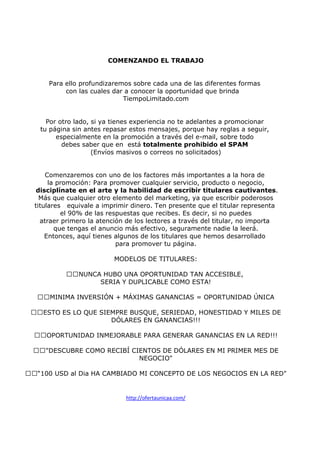 COMENZANDO EL TRABAJO

Para ello profundizaremos sobre cada una de las diferentes formas
con las cuales dar a conocer la oportunidad que brinda
TiempoLimitado.com

Por otro lado, si ya tienes experiencia no te adelantes a promocionar
tu página sin antes repasar estos mensajes, porque hay reglas a seguir,
especialmente en la promoción a través del e-mail, sobre todo
debes saber que en está totalmente prohibido el SPAM
(Envíos masivos o correos no solicitados)

Comenzaremos con uno de los factores más importantes a la hora de
la promoción: Para promover cualquier servicio, producto o negocio,
disciplínate en el arte y la habilidad de escribir titulares cautivantes.
Más que cualquier otro elemento del marketing, ya que escribir poderosos
titulares equivale a imprimir dinero. Ten presente que el titular representa
el 90% de las respuestas que recibes. Es decir, si no puedes
atraer primero la atención de los lectores a través del titular, no importa
que tengas el anuncio más efectivo, seguramente nadie la leerá.
Entonces, aquí tienes algunos de los titulares que hemos desarrollado
para promover tu página.
MODELOS DE TITULARES:
NUNCA HUBO UNA OPORTUNIDAD TAN ACCESIBLE,
SERIA Y DUPLICABLE COMO ESTA!
MINIMA INVERSIÓN + MÁXIMAS GANANCIAS = OPORTUNIDAD ÚNICA
ESTO ES LO QUE SIEMPRE BUSQUE, SERIEDAD, HONESTIDAD Y MILES DE
DÓLARES EN GANANCIAS!!!
OPORTUNIDAD INMEJORABLE PARA GENERAR GANANCIAS EN LA RED!!!
"DESCUBRE COMO RECIBÍ CIENTOS DE DÓLARES EN MI PRIMER MES DE
NEGOCIO"
“100 USD al Dia HA CAMBIADO MI CONCEPTO DE LOS NEGOCIOS EN LA RED"

http://ofertaunicaa.com/

 
