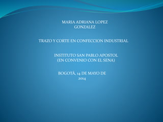 MARIA ADRIANA LOPEZ
GONZALEZ
TRAZO Y CORTE EN CONFECCION INDUSTRIAL
INSTITUTO SAN PABLO APOSTOL
(EN CONVENIO CON EL SENA)
BOGOTÁ, 14 DE MAYO DE
2014
 