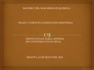 MAYERLY DEL MAR MORALES QUIROGA
TRAZO Y CORTE EN CONFECCION INDUSTRIAL
INSTITUTO SAN PABLO APOSTOL
(EN CONVENIO CON EL SENA)
BOGOTA ,14 DE MAYO DEL 2014
 