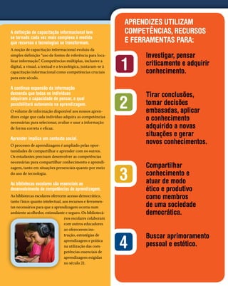 APRENDIZES UTILIZAM
A definição de capacitação informacional tem                  COMPETÊNCIAS, RECURSOS
se tornado cada vez mais complexa à medida
que recursos e tecnologias se transformam.                    E FERRAMENTAS PARA:
A noção de capacitação informacional evoluiu da
simples definição “uso de fontes de referência para loca-          Investigar, pensar
lizar informação”. Competências múltiplas, inclusive a
digital, a visual, a textual e a tecnológica, juntaram-se à
capacitação informacional como competências cruciais
                                                              1    criticamente e adquirir
                                                                   conhecimento.
para este século.

A contínua expansão da informação
demanda que todos os indivíduos                                    Tirar conclusões,
adquiram a capacidade de pensar, a qual
possibilitará autonomia na aprendizagem.
O volume de informação disponível aos nossos apren-
                                                              2    tomar decisões
                                                                   embasadas, aplicar
dizes exige que cada indivíduo adquira as competências
necessárias para selecionar, avaliar e usar a informação
                                                                   o conhecimento
de forma correta e eficaz.                                         adquirido a novas
                                                                   situações e gerar
Aprender implica um contexto social.
O processo de aprendizagem é ampliado pelas opor-
                                                                   novos conhecimentos.
tunidades de compartilhar e aprender com os outros.
Os estudantes precisam desenvolver as competências
necessárias para compartilhar conhecimento e aprendi-
                                                                   Compartilhar
                                                              3
zagem, tanto em situações presenciais quanto por meio
do uso de tecnologia.                                              conhecimento e
As bibliotecas escolares são essenciais ao                         atuar de modo
desenvolvimento de competências de aprendizagem.                   ético e produtivo
As bibliotecas escolares oferecem acesso democrático,
tanto f ísico quanto intelectual, aos recursos e ferramen-
                                                                   como membros
tas necessários para que a aprendizagem ocorra num                 de uma sociedade
ambiente acolhedor, estimulante e seguro. Os bibliotecá-           democrática.
                                   rios escolares colaboram
                                   com outros educadores
                                   ao oferecerem ins-
                                                                   Buscar aprimoramento
                                                              4
                                   trução, estratégias de
                                   aprendizagem e prática
                                   na utilização das com-          pessoal e estético.
                                   petências essenciais de
                                   aprendizagem exigidas
                                   no século 21.
 