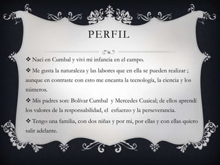 PERFIL
 Naci en Cumbal y vivi mi infancia en el campo.
 Me gusta la naturaleza y las labores que en ella se pueden realizar ;
aunque en contraste con esto me encanta la tecnología, la ciencia y los
números.
 Mis padres son: Bolívar Cumbal y Mercedes Cuaical; de ellos aprendí
los valores de la responsabilidad, el esfuerzo y la perseverancia.
 Tengo una familia, con dos niñas y por mi, por ellas y con ellas quiero
salir adelante.
 