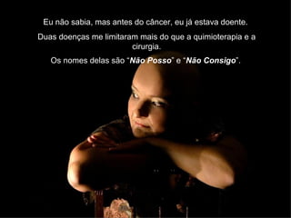 Eu não sabia, mas antes do câncer, eu já estava doente.  Duas doenças me limitaram mais do que a quimioterapia e a cirurgia. Os nomes delas são “ Não Posso ” e “ Não Consigo ”.   