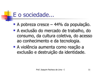 E o sociedade... A pobreza cresce – 44% da população. A exclusão do mercado de trabalho, do consumo, da cultura coletiva, do acesso ao conhecimento e da tecnologia.  A violência aumenta como reação a exclusão e destruição da identidade.  