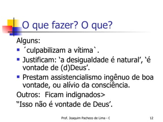 O que fazer? O que? Alguns:  ´culpabilizam a vítima`. Justificam: ‘a desigualdade é natural’, ‘é vontade de (d)Deus’. Prestam assistencialismo ingênuo de boa vontade, ou alívio da consciência. Outros:  Ficam indignados>  “ Isso não é vontade de Deus’. 