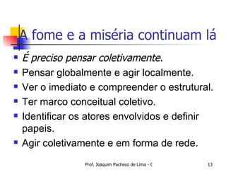 A fome e a miséria continuam lá É preciso pensar coletivamente. Pensar globalmente e agir localmente. Ver o imediato e compreender o estrutural. Ter marco conceitual coletivo. Identificar os atores envolvidos e definir papeis. Agir coletivamente e em forma de rede. 