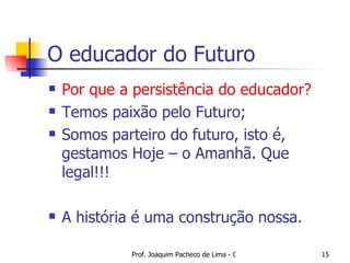 O educador do Futuro Por que a persistência do educador? Temos paixão pelo Futuro; Somos parteiro do futuro, isto é, gestamos Hoje – o Amanhã. Que legal!!! A história é uma construção nossa. 