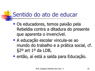 Sentido do ato de educar Os educadores, temos paixão pela Rebeldia contra a ditadura do presente que aparenta o invencível. A educação escolar vincula-se ao mundo do trabalho e a prática social, cf. §2º art 1º da LDB,  então, aí está a saída para Educação. 