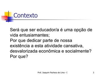 Contexto Será que ser educador/a é uma opção de vida entusiamantes; Por que dedicar parte de nossa existência a esta atividade cansativa, desvalorizada econômica e socialmente? Por que? 