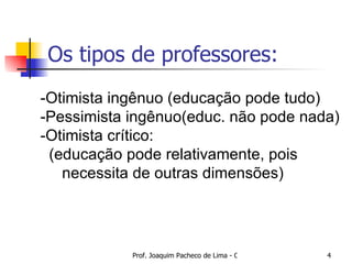 Os tipos de professores: -Otimista ingênuo (educação pode tudo) -Pessimista ingênuo(educ. não pode nada) -Otimista crítico: (educação pode relativamente, pois  necessita de outras dimensões)  