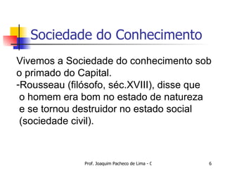 Sociedade do Conhecimento Vivemos a Sociedade do conhecimento sob  o primado do Capital. Rousseau (filósofo, séc.XVIII), disse que o homem era bom no estado de natureza e se tornou destruidor no estado social  (sociedade civil). 