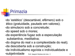 Primazia do ‘estético’ (descartável, efêmero) sob o ético (gratuidade, pautado em valores); -do simulacro sob a concretude; -do speed sob o mores; -da experiência fugaz sob a especulação substantiva, meditativa; -do dogma do real x a complexidade do real); -da descoberta sob a construção; da individualismo egoísta x individualidade e  subjetividade 