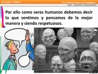 Por ello como seres humanos debemos decir
lo que sentimos y pensamos de la mejor
manera y siendo respetuosos.
TEMA: «APRENDO A COMUNICARME»
III- Unidad : PFRRHH I.E.P «Nuestra Señora de Guadalupe»
 
