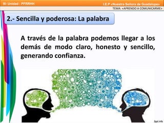 A través de la palabra podemos llegar a los
demás de modo claro, honesto y sencillo,
generando confianza.
2.- Sencilla y poderosa: La palabra
TEMA: «APRENDO A COMUNICARME»
III- Unidad : PFRRHH I.E.P «Nuestra Señora de Guadalupe»
 