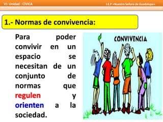 1.- Normas de convivencia:
Para poder
convivir en un
espacio se
necesitan de un
conjunto de
normas que
y
a la
sociedad.
VI- Unidad : CÍVICA I.E.P «Nuestra Señora de Guadalupe»