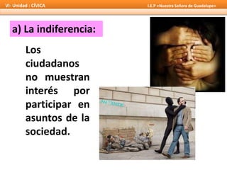 a) La indiferencia:
Los
ciudadanos
no muestran
interés por
participar en
asuntos de la
sociedad.
VI- Unidad : CÍVICA I.E.P «Nuestra Señora de Guadalupe»