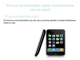 Vivo en la sociedad: saber comunicarse
                con el móvil
 El uso del teléfono móvil:
El móvil es una herramienta muy útil, pero conviene atender a ciertas limitaciones
sobre su uso.
 