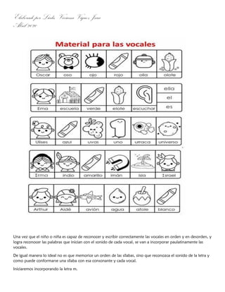 Elaborado por Licda. Viviana Víquez Jara
Abril 2020
Una vez que el niño o niña es capaz de reconocer y escribir correctamente las vocales en orden y en desorden, y
logra reconocer las palabras que inician con el sonido de cada vocal, se van a incorporar paulatinamente las
vocales.
De igual manera lo ideal no es que memorice un orden de las sílabas, sino que reconozca el sonido de la letra y
como puede conformarse una sílaba con esa consonante y cada vocal.
Iniciaremos incorporando la letra m.
 