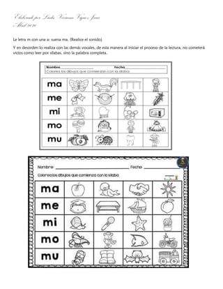 Elaborado por Licda. Viviana Víquez Jara
Abril 2020
Le letra m con una a: suena ma. (Realice el sonido)
Y en desorden lo realiza con las demás vocales, de esta manera al iniciar el proceso de la lectura, no cometerá
vicios como leer por sílabas, sino la palabra completa.
 