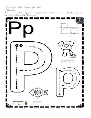 Elaborado por Licda. Viviana Víquez Jara
Abril 2020
Enseñamos sonido de la letra p, y mostramos como se forman las sílabas, conviene en desorden, que pueda
aprenderse fonéticamente y silábicamente.
 