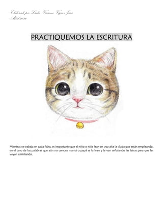 Elaborado por Licda. Viviana Víquez Jara
Abril 2020
PRACTIQUEMOS LA ESCRITURA
Mientras se trabaja en cada ficha, es importante que el niño o niña lean en voz alta la sílaba que están empleando,
en el caso de las palabras que aún no conoce mamá o papá se la lean y le van señalando las letras para que las
vayan asimilando.
 