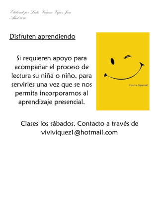 Elaborado por Licda. Viviana Víquez Jara
Abril 2020
Disfruten aprendiendo
Si requieren apoyo para
acompañar el proceso de
lectura su niña o niño, para
servirles una vez que se nos
permita incorporarnos al
aprendizaje presencial.
Clases los sábados. Contacto a través de
viviviquez1@hotmail.com
 