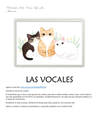 Elaborado por Licda. Viviana Víquez Jara
Abril 2020
LAS VOCALES
Ingrese a este link: https://youtu.be/OHUktPPdTaM
Canción La risa de las vocales.
Es importante que el niño o niña aprenda las vocales; para ello se deben señalar, cantar, trazar, mas lo ideal es
que sean aprendidas en A-E-I-O-U y en desorden, así determinaremos si las sabe solo por memoria auditiva o si
es capaz de reconocerlas.
Enseñamos el trazo correcto, (tómense el tiempo para ello), puede ser una vocal por día.
Vamos a enseñar a trazarlas correctamente y a aprender palabras con el sonido inicial.
 