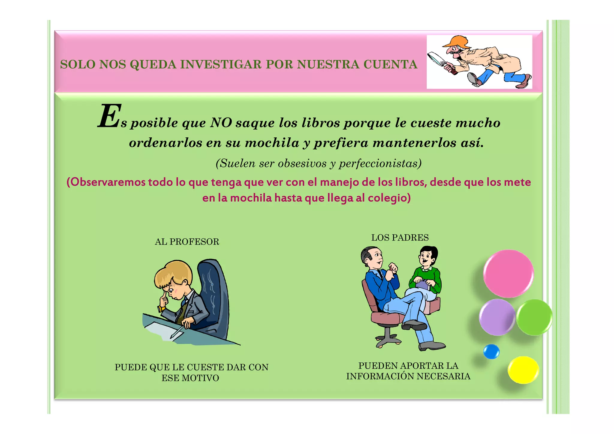 SOLO NOS QUEDA INVESTIGAR POR NUESTRA CUENTA




     Es posible que NO saque los libros porque le cueste mucho
           ordenarlos en su mochila y prefiera mantenerlos así.
                           (Suelen ser obsesivos y perfeccionistas)
(Observaremos todo lo que tenga que ver con el manejo de los libros, desde que los mete
                        en la mochila hasta que llega al colegio)


                AL PROFESOR                              LOS PADRES




         PUEDE QUE LE CUESTE DAR CON                  PUEDEN APORTAR LA
                 ESE MOTIVO                         INFORMACIÓN NECESARIA
 