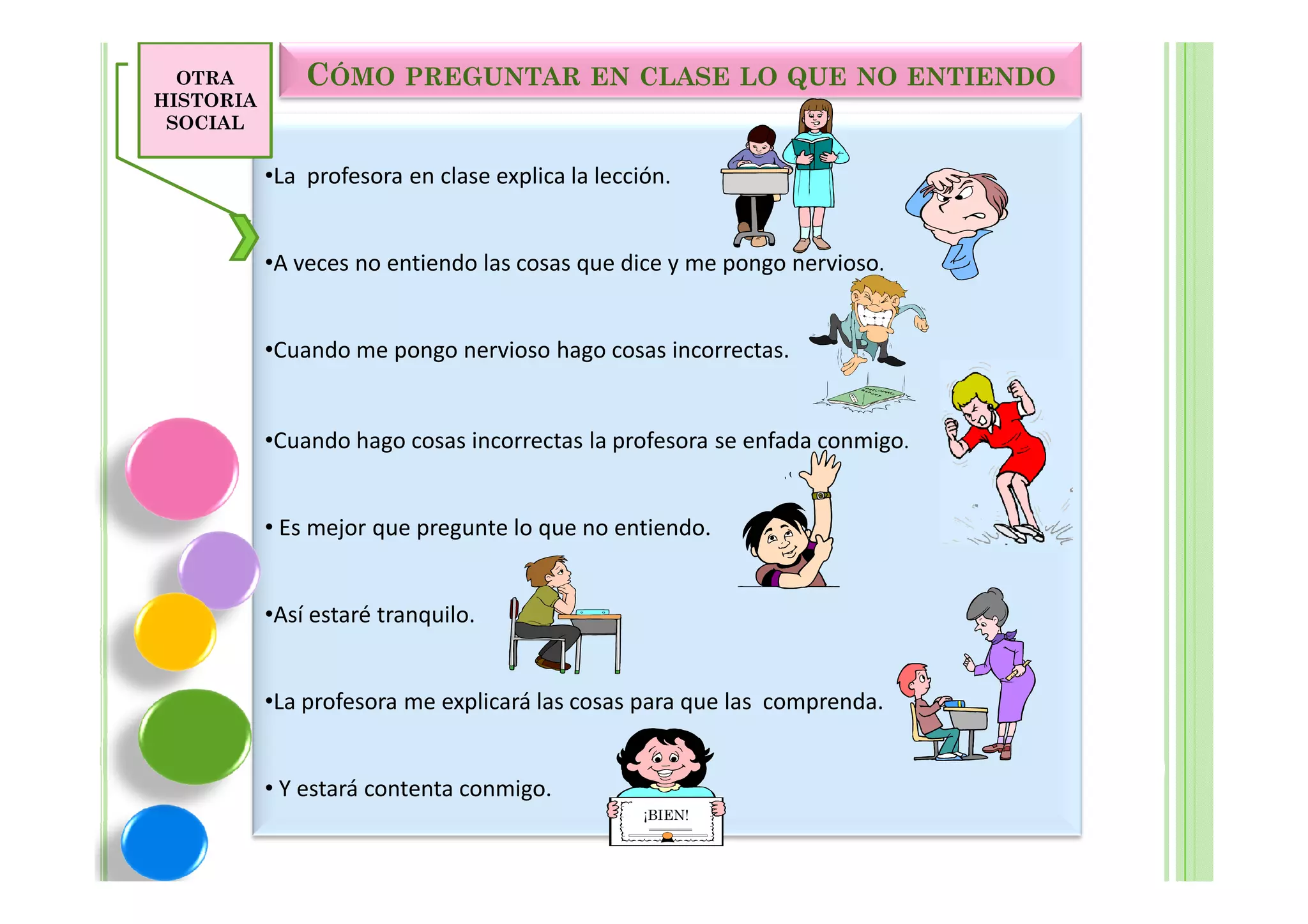 OTRA         CÓMO PREGUNTAR EN CLASE LO QUE NO ENTIENDO
HISTORIA
 SOCIAL

           •La profesora en clase explica la lección.


           •A veces no entiendo las cosas que dice y me pongo nervioso.


           •Cuando me pongo nervioso hago cosas incorrectas.


           •Cuando hago cosas incorrectas la profesora se enfada conmigo.


           • Es mejor que pregunte lo que no entiendo.


           •Así estaré tranquilo.


           •La profesora me explicará las cosas para que las comprenda.


           • Y estará contenta conmigo.
                                                  ¡BIEN!
 