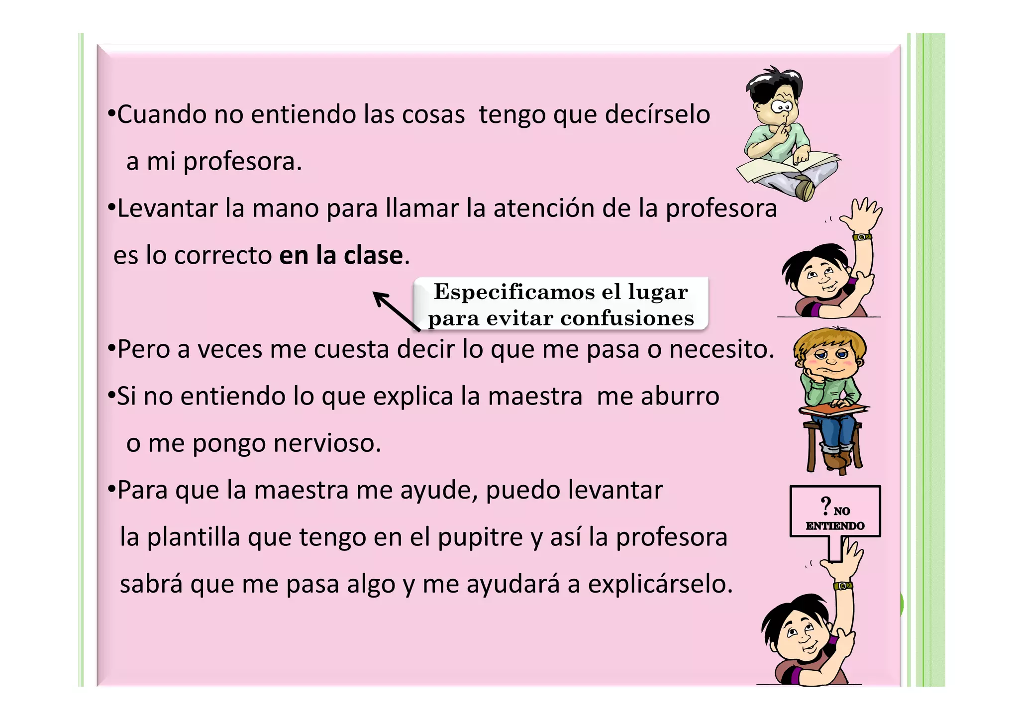 •Cuando no entiendo las cosas tengo que decírselo
 a mi profesora.
•Levantar la mano para llamar la atención de la profesora
es lo correcto en la clase.
                              Especificamos el lugar
                              para evitar confusiones
•Pero a veces me cuesta decir lo que me pasa o necesito.
•Si no entiendo lo que explica la maestra me aburro
 o me pongo nervioso.
•Para que la maestra me ayude, puedo levantar
 la plantilla que tengo en el pupitre y así la profesora
 sabrá que me pasa algo y me ayudará a explicárselo.
 