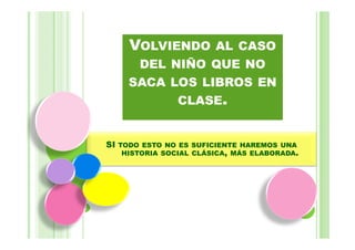 VOLVIENDO AL CASO
        DEL NIÑO QUE NO
       SACA LOS LIBROS EN
             CLASE.


SI   TODO ESTO NO ES SUFICIENTE HAREMOS UNA
      HISTORIA SOCIAL CLÁSICA, MÁS ELABORADA.
 