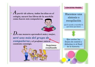 CON ESTAS FRASES:


•   A partir de ahora, todos los días en el       Hacemos una
    colegio, sacaré los libros de la mochila
    como hacen mis compañeros.
                                                   síntesis o
                                                  recopilación
                                                 que le ayuda a recordar lo
                                                    que tiene que hacer



•   De esa manera aprenderé más y mejor,
    seré uno más del grupo de                      Que serían las
    compañeros y el profesor estará              frases de control y
    contento conmigo.                            deberían ir al final
                                     Seguimos
                                                   de la historia.
                                    resaltando
 