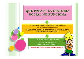 QUÉ PASA SI LA HISTORIA
 SOCIAL NO FUNCIONA


  PUEDE QUE NO ESTÉ CLARA PARA ELLOS
          (por las connotaciones negativas).

O QUE NO HAYAMOS DADO CON EL VERDADERO
          MOTIVO DE SU ACTITUD




        Y LO PEOR, ES QUE MUCHOS DE
             ELLOS NO NOS VAN A
           AYUDAR A DESCUBRIRLO

    PORQUE NO SABEN DE QUÉ FORMA HACERLO
 