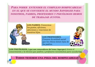PARA PODER    ENTENDER EL COMPLEJO ROMPECABEZAS
   EN EL QUE SE CONVIERTE EL MUNDO ASPERGER PARA
 NOSOTROS, PADRES, PROFESORES Y PSICÓLOGOS HEMOS
               DE TRABAJAR JUNTOS.


                   LOS PADRES. Conocemos
                   los gustos, aficiones,
                   afecciones y reacciones de
                   nuestros hijos.

                                   LOS PROFESORES.
                                   Conocen la actitud social
                                   que los chicos tienen lejos de
                                   los padres.

LOS PSICÓLOGOS, ( que son conocedores del tema Asperger) tienen el
conocimiento y la técnica que padres y profesores necesitamos para ayudarles.


      TODOS TENEMOS UNA PIEZA DEL ROMPECABEZAS
 