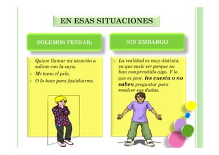 EN ESAS SITUACIONES

    SOLEMOS PENSAR:                  SIN EMBARGO


o   Quiere llamar mi atención o   La realidad es muy distinta,
    salirse con la suya.          ya que suele ser porque no
    Me toma el pelo.              han comprendido algo. Y lo
                                  que es peor, les cuesta o no
    O lo hace para fastidiarme.
                                  saben preguntar para
                                  resolver sus dudas.
 