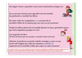 Al colegio vamos a aprender cosas como matemáticas, lengua etc.


 Las cosas que tenemos que aprender nos las enseñan
 los profesores y también los libros.

 En clase todos los compañeros y yo sacamos de la
 mochila el libro de la materia que nos toca en ese momento.

 Si dejo los libros dentro de la mochila durante la clase, aprenderé menos
 que mis compañeros porque no veré:

 Las fotografías del libro.
 Ni leeré las frases que me ayudan a entender mejor la lección.

 Además, la profesora se puede enfadar conmigo, ya que es una
 norma del colegio que todos los alumnos, incluido yo,
 saquemos de la mochila el libro que toque en cada momento.
CUANDO VUELVA A CASA, DESPUÉS DE HACER LOS DEBERES, PODRÉ VOLVER A METER EN LA
MOCHILA LOS LIBROS BIEN ORDENADOS Y PREPARARLOS PARA EL DÍA SIGUIENTE.
 