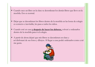 Cuando saco un libro en la clase se desordenan los demás libros que llevo en la
mochila. Eso es normal.


Dejar que se desordenen los libros dentro de la mochila en las horas de colegio
es correcto e inevitable, les pasa a todos los niños.

Cuando esté en casa y después de hacer los deberes, volveré a ordenarlos
dentro de la mochila para ir al colegio.

A partir de ahora dejaré que mis libros se desordenen en clase y
así disfrutaré de sus fotos y dibujos. Al llegar a casa podré ordenarlos como a mí
me gusta.
 
