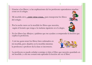 Gracias a los libros y a las explicaciones de los profesores aprendemos muchas
cosas en el colegio.

Mi mochila sirve , entre otras cosas, para transportar los libros
del colegio.

Por la noche meto en la mochila los libros que necesito,
según el horario que tenga a la mañana siguiente en el colegio.

En los libros hay dibujos y palabras que me ayudan a comprender la lección que
explica la profesora.

A mí me gusta tener los libros bien ordenados en
mi mochila, pero dejarlos en la mochila mientras
la profesora o profesor da la clase es incorrecto.

La profesora se puede enfadar conmigo si dejo el libro que necesito guardado en
mi mochila y a mí me costará más aprender la lección sin ver el libro.
 