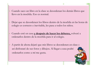 Cuando saco un libro en la clase se desordenan los demás libros que
llevo en la mochila. Eso es normal.

Dejar que se desordenen los libros dentro de la mochila en las horas de
colegio es correcto e inevitable, les pasa a todos los niños.

Cuando esté en casa y después de hacer los deberes, volveré a
ordenarlos dentro de la mochila para ir al colegio.

A partir de ahora dejaré que mis libros se desordenen en clase y
así disfrutaré de sus fotos y dibujos. Al llegar a casa podré
ordenarlos como a mí me gusta.
 