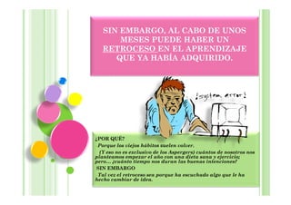 SIN EMBARGO, AL CABO DE UNOS
       MESES PUEDE HABER UN
   RETROCESO EN EL APRENDIZAJE
      QUE YA HABÍA ADQUIRIDO.




¿POR QUÉ?
 Porque los viejos hábitos suelen volver.
  (Y eso no es exclusivo de los Aspergers) cuántos de nosotros nos
planteamos empezar el año con una dieta sana y ejercicio;
pero… ¿cuánto tiempo nos duran las buenas intenciones?
 SIN EMBARGO
 Tal vez el retroceso sea porque ha escuchado algo que le ha
hecho cambiar de idea.
 