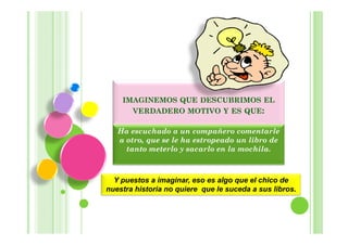 IMAGINEMOS QUE DESCUBRIMOS EL
      VERDADERO MOTIVO Y ES QUE:

   Ha escuchado a un compañero comentarle
   a otro, que se le ha estropeado un libro de
     tanto meterlo y sacarlo en la mochila.



  Y puestos a imaginar, eso es algo que el chico de
nuestra historia no quiere que le suceda a sus libros.
 