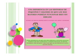 UNA DIFERENCIA EN LAS HISTORIAS DE
  PEQUEÑOS Y GRANDES ES QUE LOS MÁS
  MAYORES PODRÍAN FUNCIONAR BIEN SIN
               DIBUJOS
(AUNQUE LOS DIBUJOS SIEMPRE HARÁN EL MATERIAL MÁS AMENO Y DIVERTIDO)




 OTRA DIFERENCIA ES QUE SON MÁS SIMPLES, E INCLUSO ALGUNAS
  PODRÍAN SER MUY PARECIDAS A SCRIPTS SOCIALES, ES DECIR:
 PONERLE, POR ESCRITO, CADA PASO QUE HA DE SEGUIR EN ALGÚN
                       ASUNTO SOCIAL.
 