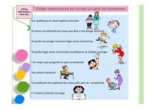 OTRA         CÓMO PREGUNTAR EN CLASE LO QUE NO ENTIENDO
HISTORIA
 SOCIAL

           •La profesora en clase explica la lección.


           •A veces no entiendo las cosas que dice y me pongo nervioso.


           •Cuando me pongo nervioso hago cosas incorrectas.


           •Cuando hago cosas incorrectas la profesora se enfada conmigo.


           • Es mejor que pregunte lo que no entiendo.


           •Así estaré tranquilo.


           •La profesora me explicará las cosas para que las comprenda.


           • Y estará contenta conmigo.
                                                  ¡BIEN!
 