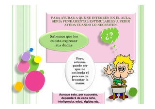 PARA AYUDAR A QUE SE INTEGREN EN EL AULA,
SERÍA FUNDAMENTAL ESTIMULARLES A PEDIR
       AYUDA CUANDO LO NECESITEN.


Sabemos que les
cuesta expresar
                                       ¿?
   sus dudas


                  Pero,
                además,
               puede ser
                 que no
              entienda el
              proceso de
              levantar la
                 mano.


     Aunque esto, por supuesto,
       dependerá de cada niño,
    inteligencia, edad, rigidez etc.
 