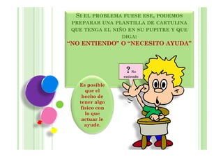 SI EL PROBLEMA FUESE ESE, PODEMOS
 PREPARAR UNA PLANTILLA DE CARTULINA
 QUE TENGA EL NIÑO EN SU PUPITRE Y QUE
                 DIGA:
“NO ENTIENDO” O “NECESITO AYUDA”



                  ?   No
                 entiendo

   Es posible
     que el
    hecho de
   tener algo
   físico con
     lo que
    actuar le
     ayude.
 